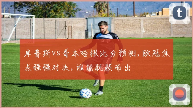 库普斯vs哥本哈根比分预测,欧冠焦点强强对决,谁能脱颖而出