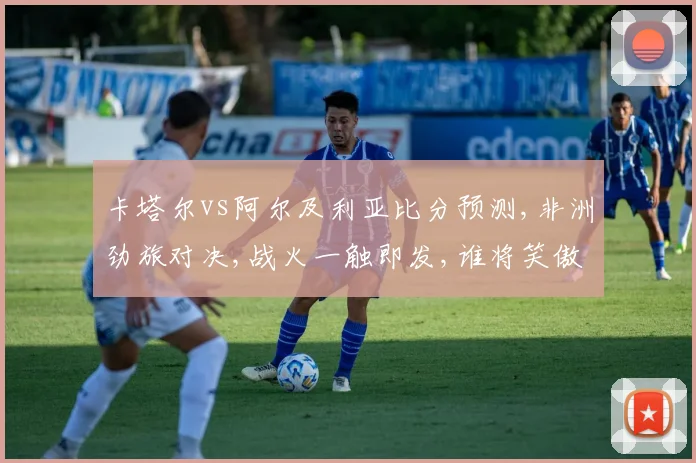 卡塔尔vs阿尔及利亚比分预测,非洲劲旅对决,战火一触即发,谁将笑傲绿茵场