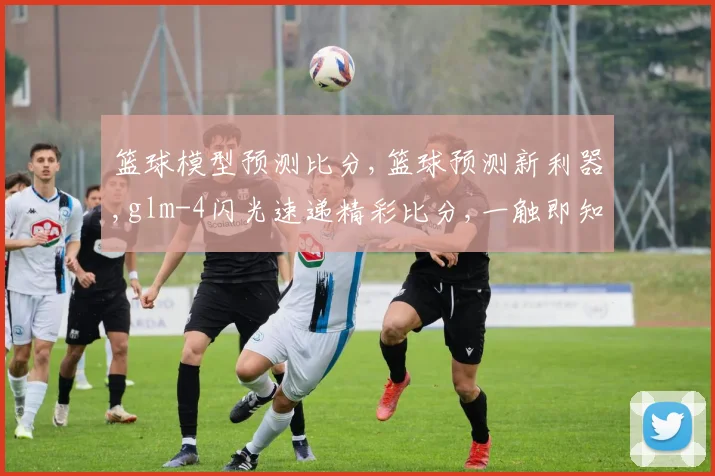 篮球模型预测比分,篮球预测新利器,glm-4闪光速递精彩比分,一触即知
