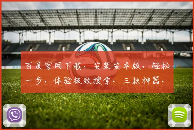 百度官网下载，安装安卓版，轻松一步，体验极致搜索，三款神器，一网打尽，快人一步